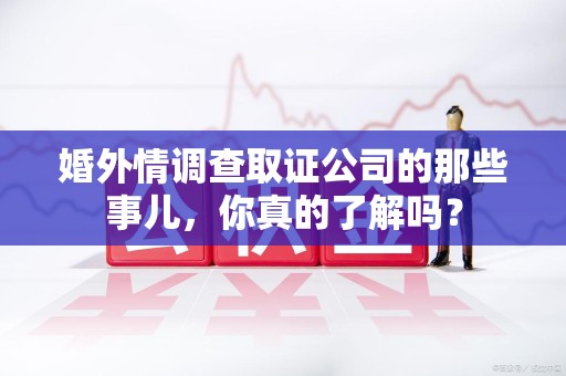 昌江婚外情调查取证公司的那些事儿，你真的了解吗？